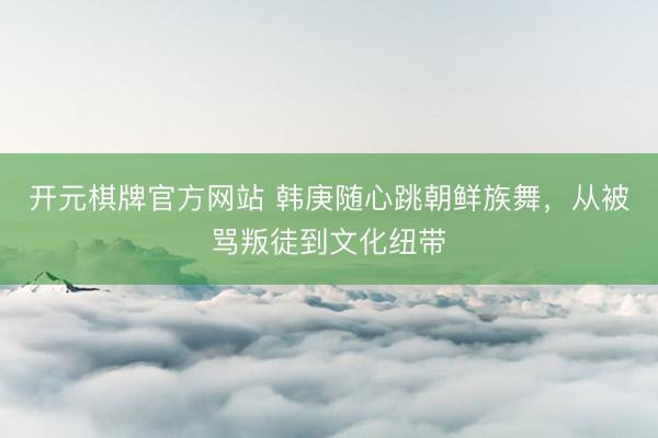 开元棋牌官方网站 韩庚随心跳朝鲜族舞，从被骂叛徒到文化纽带