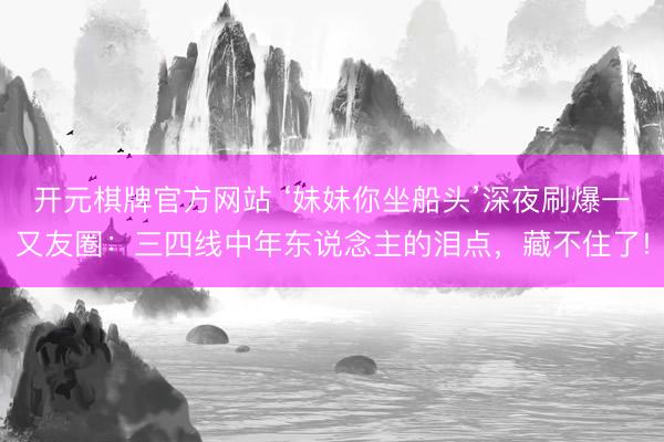 开元棋牌官方网站 ‘妹妹你坐船头’深夜刷爆一又友圈：三四线中年东说念主的泪点，藏不住了!