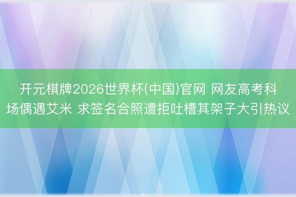 开元棋牌2026世界杯(中国)官网 网友高考科场偶遇艾米 求签名合照遭拒吐槽其架子大引热议