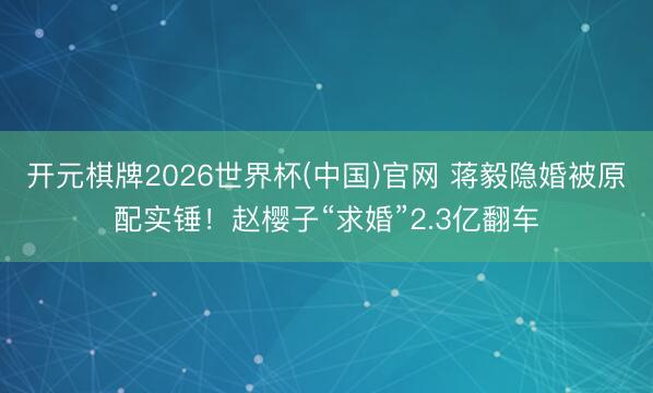 开元棋牌2026世界杯(中国)官网 蒋毅隐婚被原配实锤！赵樱子“求婚”2.3亿翻车