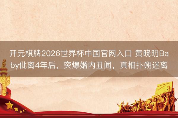 开元棋牌2026世界杯中国官网入口 黄晓明Baby仳离4年后，突爆婚内丑闻，真相扑朔迷离