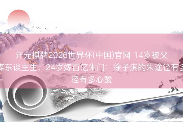 开元棋牌2026世界杯(中国)官网 14岁被父母筹谋东谈主生，24岁嫁百亿朱门：徐子淇的朱途径有多心酸