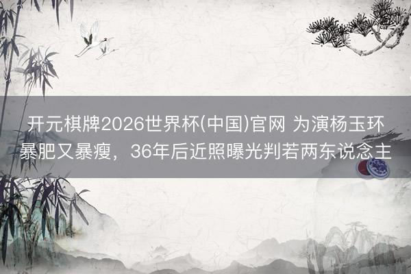 开元棋牌2026世界杯(中国)官网 为演杨玉环暴肥又暴瘦，36年后近照曝光判若两东说念主