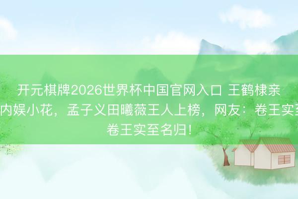 开元棋牌2026世界杯中国官网入口 王鹤棣亲遍半个内娱小花，孟子义田曦薇王人上榜，网友：卷王实至名归！