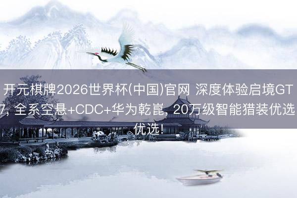 开元棋牌2026世界杯(中国)官网 深度体验启境GT7， 全系空悬+CDC+华为乾崑， 20万级智能猎装优选!