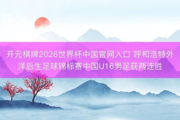 开元棋牌2026世界杯中国官网入口 呼和浩特外洋后生足球锦标赛中国U16男足获两连胜