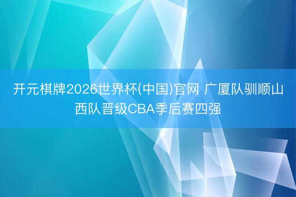 开元棋牌2026世界杯(中国)官网 广厦队驯顺山西队晋级CBA季后赛四强