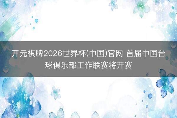 开元棋牌2026世界杯(中国)官网 首届中国台球俱乐部工作联赛将开赛