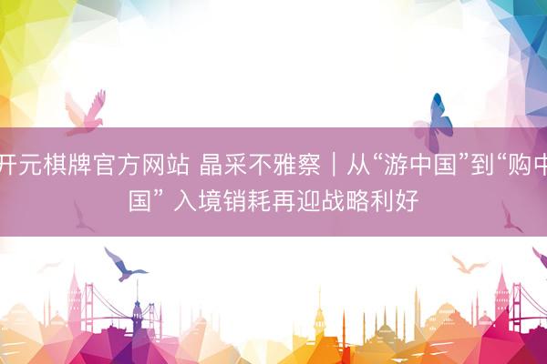 开元棋牌官方网站 晶采不雅察｜从“游中国”到“购中国” 入境销耗再迎战略利好