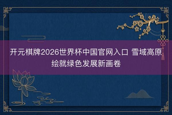 开元棋牌2026世界杯中国官网入口 雪域高原绘就绿色发展新画卷