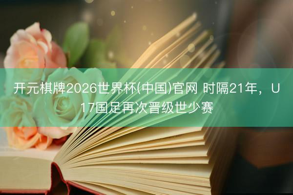 开元棋牌2026世界杯(中国)官网 时隔21年，U17国足再次晋级世少赛