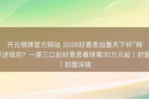 开元棋牌官方网站 2026好意思加墨天下杯“榨干”球迷钱包？一家三口赴好意思看球需30万元起｜封面深镜