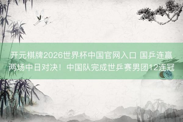 开元棋牌2026世界杯中国官网入口 国乒连赢两场中日对决!中国队完成世乒赛男团12连冠