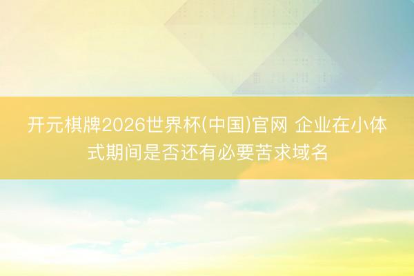 开元棋牌2026世界杯(中国)官网 企业在小体式期间是否还有必要苦求域名