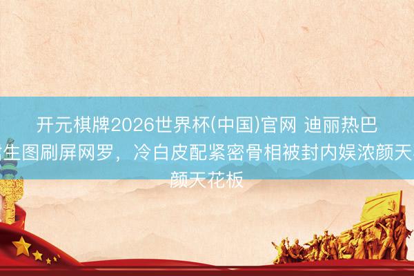 开元棋牌2026世界杯(中国)官网 迪丽热巴黑裙生图刷屏网罗，冷白皮配紧密骨相被封内娱浓颜天花板
