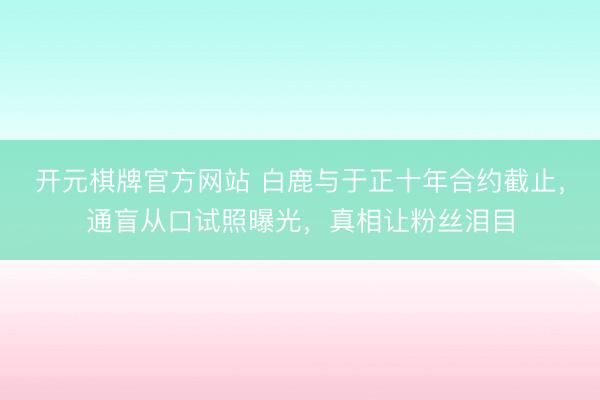 开元棋牌官方网站 白鹿与于正十年合约截止，通盲从口试照曝光，真相让粉丝泪目