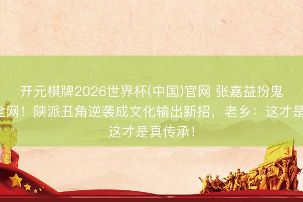 开元棋牌2026世界杯(中国)官网 张嘉益扮鬼子笑喷全网！陕派丑角逆袭成文化输出新招，老乡：这才是真传承！