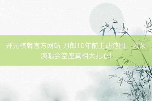 开元棋牌官方网站 刀郎10年前主动范围，云朵演唱会空座真相太扎心！