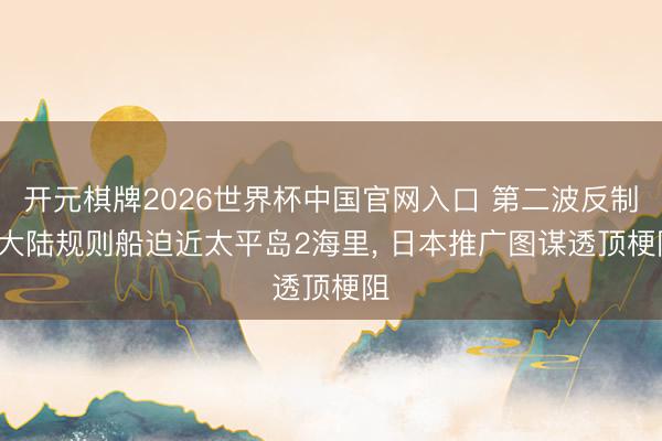 开元棋牌2026世界杯中国官网入口 第二波反制， 大陆规则船迫近太平岛2海里， 日本推广图谋透顶梗阻