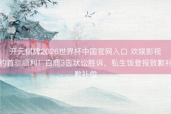 开元棋牌2026世界杯中国官网入口 欢娱影视解约首驯顺利！白鹿3告状讼胜诉，私生饭登报致歉补偿