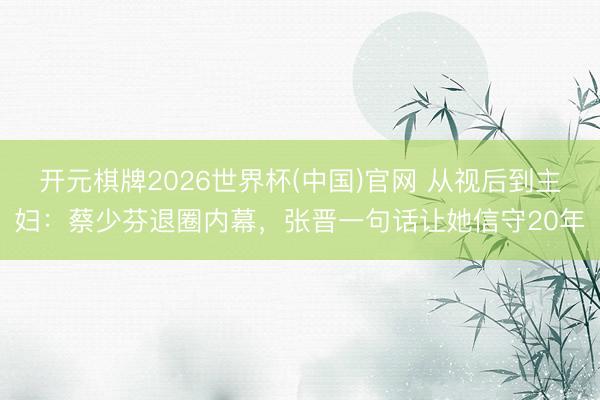 开元棋牌2026世界杯(中国)官网 从视后到主妇:蔡少芬退圈内幕,张晋一句话让她信守20年