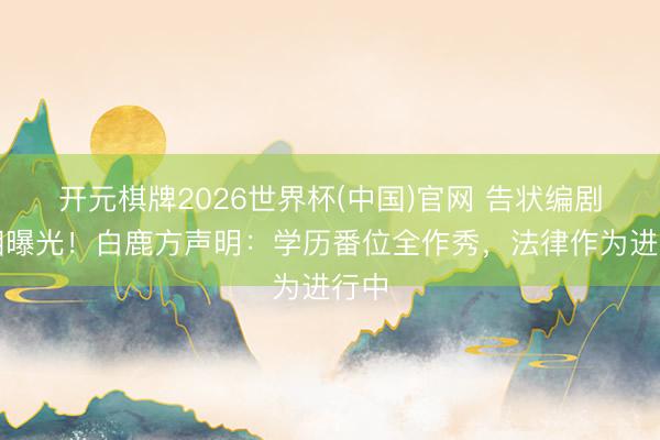 开元棋牌2026世界杯(中国)官网 告状编剧真相曝光！白鹿方声明：学历番位全作秀，法律作为进行中