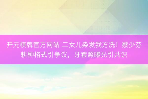 开元棋牌官方网站 二女儿染发我方洗！蔡少芬耕种格式引争议，牙套照曝光引共识