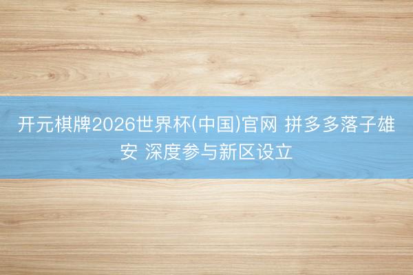 开元棋牌2026世界杯(中国)官网 拼多多落子雄安 深度参与新区设立