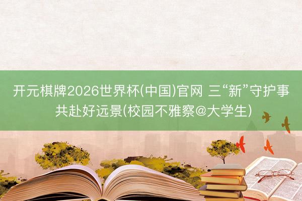 开元棋牌2026世界杯(中国)官网 三“新”守护事 共赴好远景(校园不雅察@大学生)