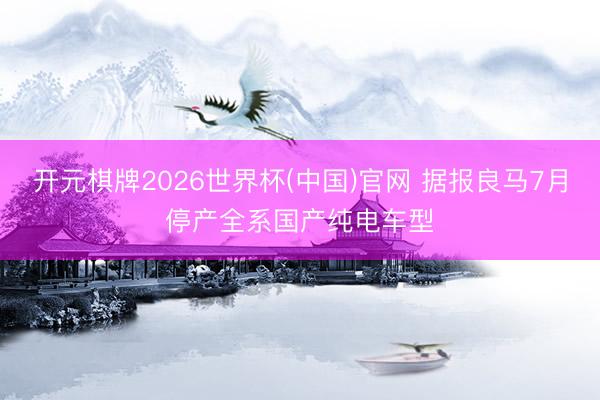 开元棋牌2026世界杯(中国)官网 据报良马7月停产全系国产纯电车型