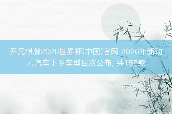 开元棋牌2026世界杯(中国)官网 2026年新动力汽车下乡车型目次公布， 共155款