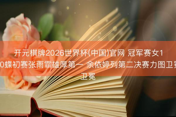 开元棋牌2026世界杯(中国)官网 冠军赛女100蝶初赛张雨霏雄厚第一 余依婷列第二决赛力图卫冕